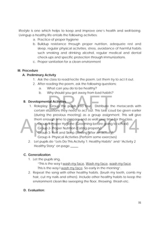 DRAFT
April 10, 2014
31 
 
lifestyle is one which helps to keep and improve one’s health and well-being.
Livingup a healthy life entails the following activities:
a. Practice of proper hygiene
b. Buildup resistance through proper nutrition, adequate rest and
sleep, regular physical activities, stress, avoidance of harmful habits
such smoking and drinking alcohol, regular medical and dental
check-ups and specific protection through immunizations.
c. Proper sanitation for a clean environment
III. Procedure
A. Preliminary Activity
1. Ask the class to read/recite the poem. Let them try to act it out.
2. After reading the poem, ask the following questions:
a. What can you do to be healthy?
b. Why should you get away from bad habits?
B. Developmental Activities
1. Roleplay: Group the pupils into four. Distribute the metacards with
certain situations they need to act out. This task coud be given earlier
(during the previous meeting) as a group assignment. This will give
them enough time to prepare and as well save time for the class.
Group 1-Proper Hygiene (Grooming before going to school)
Group 2- Proper Nutrition (Eating properly)
Group 3- Rest and Sleep (Resting after an activity)
Group 4- Physical Activities (Perform some exercises)
2. Let pupils do “Lets Do This Activity 1: Healthy Habits” and “Activity 2
Healthy Story” on page _____
C. Generalization
1. Let the pupils sing,
“This is the way I wash my face, Wash my face, wash my face.
This is the way I wash my face. So early in the morning”.
2. Repeat the song with other healthy habits. (brush my teeth, comb my
hair, cut my nails and others). Include other healthy habits to keep the
environment clean like sweeping the floor, throwing thrash etc.
D. Evaluation:
 