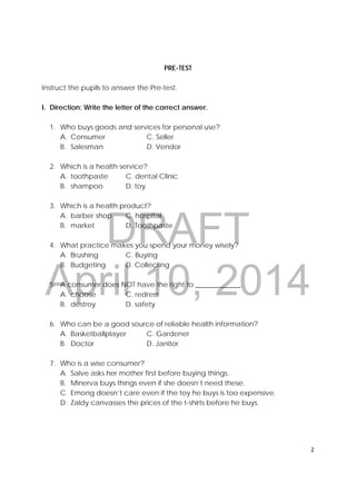 DRAFT
April 10, 2014
2 
 
PRE-TEST
Instruct the pupils to answer the Pre-test.
I. Direction: Write the letter of the correct answer.
1. Who buys goods and services for personal use?
A. Consumer C. Seller
B. Salesman D. Vendor
2. Which is a health service?
A. toothpaste C. dental Clinic
B. shampoo D. toy
3. Which is a health product?
A. barber shop C. hospital
B. market D. Toothpaste
4. What practice makes you spend your money wisely?
A. Brushing C. Buying
B. Budgeting D. Collecting
5. A consumer does NOT have the right to _____________.
A. choose C. redress
B. destroy D. safety
6. Who can be a good source of reliable health information?
A. Basketballplayer C. Gardener
B. Doctor D. Janitor
7. Who is a wise consumer?
A. Salve asks her mother first before buying things.
B. Minerva buys things even if she doesn’t need these.
C. Emong doesn’t care even if the toy he buys is too expensive.
D. Zaldy canvasses the prices of the t-shirts before he buys.
 