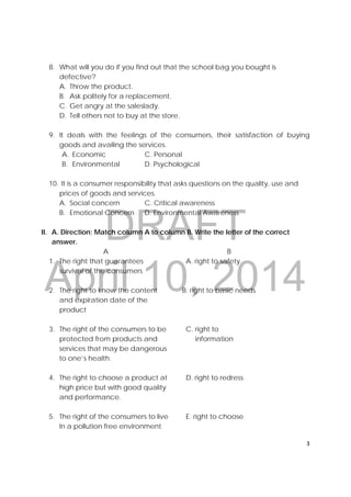 DRAFT
April 10, 2014
3 
 
8. What will you do if you find out that the school bag you bought is
defective?
A. Throw the product.
B. Ask politely for a replacement.
C. Get angry at the saleslady.
D. Tell others not to buy at the store.
9. It deals with the feelings of the consumers, their satisfaction of buying
goods and availing the services.
A. Economic C. Personal
B. Environmental D. Psychological
10. It is a consumer responsibility that asks questions on the quality, use and
prices of goods and services.
A. Social concern C. Critical awareness
B. Emotional Concern D. Environmental Awareness
II. A. Direction: Match column A to column B. Write the letter of the correct
answer.
A B
1. The right that guarantees A. right to safety
survival of the consumers
2. The right to know the content B. right to basic needs
and expiration date of the
product
3. The right of the consumers to be C. right to
protected from products and information
services that may be dangerous
to one’s health.
4. The right to choose a product at D. right to redress
high price but with good quality
and performance.
5. The right of the consumers to live E. right to choose
In a pollution free environment
 