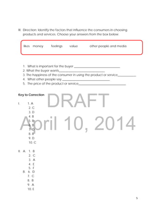 DRAFT
April 10, 2014
5 
 
III. Direction: Identify the factors that influence the consumers in choosing
products and services. Choose your answers from the box below.
1. What is important for the buyer ______________________________
2. What the buyer wants______________________________
3. The happiness of the consumer in using the product or service____________
4. What other people say _______________________________
5. The price of the product or service_______________________________
Key to Correction
I. 1. A
2. C
3. D
4. B
5. B
6. B
7. D
8. B
9. D
10. C
II. A. 1. B
2. C
3. A
4. E
5. F
B. 6. D
7. C
8. B
9. A
10. E
likes money feelings value other people and media
 