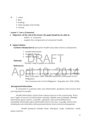 DRAFT
April 10, 2014
6 
 
III. 1. value
2 .likes
3. feelings
4. other people and media
5. money
Lesson 1: I am a Consumer!
I. Objective: At the end of the lesson, the pupil should be be able to;
- define a consumer
- explain the components of consumer health.
II. Subject Matter:
Content: Introduction to consumer health education and its components
1. Health Information
2. Health Products
3. Health Services
Materials:
- Pictures, strips of paper or cartolina
References:
‐ DepEd (2013). K to 12 Health Curriculum Guide. Pasig: DepED.
- Galvez Tan, J.Z. et.al, (2009). The Health Curriculum in Philippine
Basic Education. 2009. UNESCO National Commission of the
Philippines.
- The Consumer Act of the Philippines. Republic Act 7394 (1992).
Background Information
A consumer is a person who uses information, products and services that
are important to health.
Health information comes from various sources in the community. There
are 2 types of sources of information namely: reliable and unreliable. Reliable
information gives correct, scientific, updated, safe and healthful facts.
Unreliable information gives information that is not true. It usually comes from
individuals and institutions with personal interest and commercial purposes.
Health products include food, shampoo, soap, medicines, tooth
paste and etc.
 