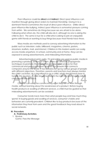 DRAFT
April 10, 2014
10 
 
Peer influence could be direct and indirect. Direct peer influence can
manifest through giving direct orders to maintain friendship. Giving in to a
dominant friend is sometimes the result of direct peer influence. Unlike direct
peer influence like bullying, indirect peer influence is somewhat pressure coming
from within. We sometimes do things because we are afraid to be alone.
Following what others do, the child will also do it, although no one is asking the
child to do it. The same is true for a child who is asking to join an enjoyable
game with friends or wanting to buy things because most friends have these.
Mass media are methods used to convey advertising information to the
public such as television, radio, billboard, magazines, cinema, posters,
streamers, leaflets, mail, and internet. Children in this modern world can easily
access media anywhere. In school, community and at home, they can be
exposed to wrong advertisements, and misleading information.
Advertisements in print, radio, TV and online are used as public media in
promoting a product, service, or event. These use different propaganda
techniques to promote the information, product and services for their
commercial and personal interest. Internet is a network that connects
computers around the world. It has websites set up by various groups of people
with different objectives. Therefore, parents and teachers must always monitor
the child’s activities. As a big influence on a child, adults should know how to
handle this situation. A child should be taught the right decision-making skills in
choosing health products.
Children can easily be convinced by what they see or hear through
media, without learning about the weaknesses of a product. Before buying
health products or availing of different services, a child must be guided so that
misleading advertisements can be avoided.
Consumer trends track more than what people buy and how much they
spend. In buying goods and availing of services, consumer’s habits and
behaviors are currently prevalent. Children like to buy products because of the
information they hear from users and the good feedback they read about in
social networks.
III. Procedure
A. Preliminary Activities
1. Review
Game: Pass the Message
 