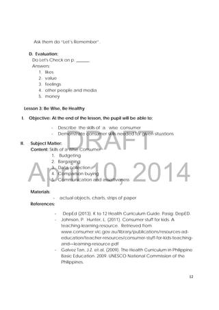 DRAFT
April 10, 2014
12 
 
Ask them do “Let’s Remember”.
D. Evaluation:
Do Let's Check on p. ______.
Answers:
1. likes
2. value
3. feelings
4. other people and media
5. money
Lesson 3: Be Wise, Be Healthy
I. Objective: At the end of the lesson, the pupil will be able to;
- Describe the skills of a wise consumer
- Demonstrate consumer skills needed for given situations
II. Subject Matter:
Content: Skills of a Wise Consumer
1. Budgeting
2. Bargaining
3. Data collection
4. Comparison buying
5. Communication and assertiveness
Materials:
- actual objects, charts, strips of paper
References:
‐ DepEd (2013). K to 12 Health Curriculum Guide. Pasig: DepED.
- Johnson, P. Hunter, L. (2011). Consumer stuff for kids. A
teaching-learning resource. Retrieved from
www.consumer.vic.gov.au/library/publications/resources-ad-
education/teacher-resources/consumer-stuff-for-kids-teaching-
and—learning-resource.pdf
- Galvez Tan, J.Z. et.al, (2009). The Health Curriculum in Philippine
Basic Education. 2009. UNESCO National Commission of the
Philippines.
 