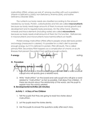 DRAFT
April 10, 2014
malnutrition (PEM), where we rank 4th among countries with such a problem;
Vitamin A Deficiency (VAD); Iron-Deficiency Anemia (IDA); and Iodine
Deficiency Disorder (IDD).
The nutrients our body needs are classified according to the amount
needed by our body. Protein, carbohydrates and fats are called macronutrients
because our body needs large amounts of them to ensure normal growth and
development and to regulate body processes. On the other hand, vitamins,
minerals and trace elements (including water) are called micronutrients
because our body needs small amounts of them for it to function. Deficiencies
in macronutrients and micronutrients have harmful effects on health.
Protein-energy malnutrition (PEM) affects people whose diet lacks protein
and energy (measured in calories). It is possible for a child’s diet to provide
enough energy, but if it is deficient in protein, PEM still results. This is called
primary PEM. Secondary PEM happens as a complication of chronic or acute
illnesses that prevent the patient from getting enough nutrients.
P-energy malnutritionand eating.
III. Procedure
A. Preliminary Activity (1 minute)
1. Say: We will play a Word Association game. I will write a word and call
a pupil who will quickly give a related word.
2. Write “Malnutrition” on the board and call a pupil who will give a word
related to “malnutrition” as fast as possible. Call about five children. If
there are doubts about the relationship of the words, ask the pupil to
explain how the word is related.
B. Developmental Activities (25 minutes)
Activity 1: A Story of Two Children
1. Tell the pupils that they are going to read two stories about
malnutrition.
2. Let the pupils read the stories silently.
3. Ask the pupils to answer the questions orally after each story.
 