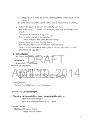 DRAFT
April 10, 2014
14 
 
a. What did Mrs. Castro do before she bought the school bags for her
children?
b. Write answers on the board. What kind of consumer is she? Why?
2. Instruct the pupils to do Let's Do! Activity 1 on p ___.
Ask: What do you consider before buying your snacks during recess
time?
3. Let the pupils answer Activity 2 on p ___.
Ask: How did you select the product?
What should a wise consumer do? Why?
4. Instruct them to answer Activity 3 on p ___.
Ask: Why should you ask information before buying?
Do you need to complain when you receive a defective product?
Why? How will you do it?
C. Generalization
Ask: What skills should a wise consumer have?
D. Evaluation
Answer Let's Check! on p ___.
Answers: (in any order)
1. Plans and budgets what to buy
2. Bargains
2. Compares prices, gathers information before buying
3. Make a complaint about a defective product/service
E. Assignment
Answer “Let’s Do this at Home” on page ______.
Lesson 4: My Consumer Rights
I. Objective: At the end of the lesson, the pupil will be able to;
-identify consumer rights
-practice consumer rights when buying
II. Subject Matter:
Content: Consumer Rights
-Right to basic needs
 