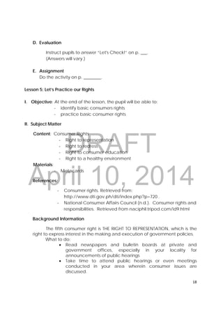 DRAFT
April 10, 2014
18 
 
D. Evaluation
Instruct pupils to answer “Let's Check!” on p. ___.
(Answers will vary.)
E. Assignment
Do the activity on p. ________.
Lesson 5: Let’s Practice our Rights
I. Objective: At the end of the lesson, the pupil will be able to;
- identify basic consumers rights
- practice basic consumer rights
II. Subject Matter
Content: Consumer Rights
‐ Right to representation
‐ Right to redress
‐ Right to consumer education
‐ Right to a healthy environment
Materials:
- Metacards
References:
‐ Consumer rights. Retrieved from:
http://www.dti.gov.ph/dti/index.php?p=720 .
‐ National Consumer Affairs Council (n.d.). Consumer rights and
responsibilities. Retrieved from naciphil.tripod.com/id9.html
Background Information
The fifth consumer right is THE RIGHT TO REPRESENTATION, which is the
right to express interest in the making and execution of government policies.
What to do:
 Read newspapers and bulletin boards at private and
government offices, especially in your locality for
announcements of public hearings
 Take time to attend public hearings or even meetings
conducted in your area wherein consumer issues are
discussed.
 