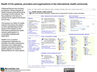 Health 3.0 for patients, providers and organisations in the international, health community

A Medical Record has not been
provided for citizens despite all
health industry participants being
connected via the internet. The
key problems is the lack of a
central hub for patient information
and privacy.

The solution is a Web 3.0 health
network that places the patient
(or their representative) at the
centre of the network to link
information published by health
industry participants in a
universally available web
application

Health 3.0 is a content
management application to
facilitate information distribution,
interaction and collaboration
between participants within the
health industry. It includes a
Medical Record for each patient.
 