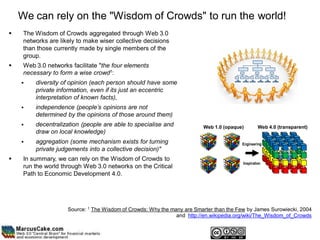 We can rely on the "Wisdom of Crowds" to run the world!
    The Wisdom of Crowds aggregated through Web 3.0
     networks are likely to make wiser collective decisions
     than those currently made by single members of the
     group.
    Web 3.0 networks facilitate "the four elements
     necessary to form a wise crowd1:
        diversity of opinion (each person should have some
         private information, even if its just an eccentric
         interpretation of known facts),
        independence (people’s opinions are not
         determined by the opinions of those around them)
        decentralization (people are able to specialise and             Web 1.0 (opaque)         Web 4.0 (transparent)
         draw on local knowledge)
        aggregation (some mechanism exists for turning                                 Engineering
         private judgements into a collective decision)"
    In summary, we can rely on the Wisdom of Crowds to
                                                                                         Inspiration
     run the world through Web 3.0 networks on the Critical
     Path to Economic Development 4.0.




                     Source: 1 The Wisdom of Crowds: Why the many are Smarter than the Few by James Surowiecki, 2004
                                                               and http://en.wikipedia.org/wiki/The_Wisdom_of_Crowds
 