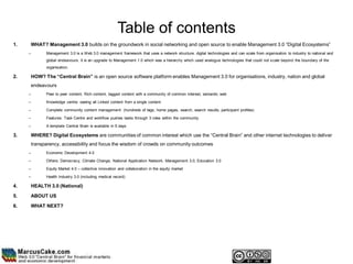 Table of contents
1.       WHAT? Management 3.0 builds on the groundwork in social networking and open source to enable Management 3.0 “Digital Ecosystems”
     –         Management 3.0 is a Web 3.0 management framework that uses a network structure, digital technologies and can scale from organisation to industry to national and
               global endeavours. It is an upgrade to Management 1.0 which was a hierarchy which used analogue technologies that could not scale beyond the boundary of the
               organisation.

2.       HOW? The “Central Brain” is an open source software platform enables Management 3.0 for organisations, industry, nation and global
         endeavours
     –         Peer to peer content, Rich content, tagged content with a community of common interest, semantic web

     –         Knowledge centre: seeing all Linked content from a single content

     –         Complete community content management (hundreds of tags, home pages, search, search results, participant profiles)

     –         Features: Task Centre and workflow pushes tasks through 3 roles within the community

     –         A template Central Brain is available in 5 days

3.       WHERE? Digital Ecosystems are communities of common interest which use the “Central Brain” and other internet technologies to deliver
         transparency, accessibility and focus the wisdom of crowds on community outcomes
     –         Economic Development 4.0

     –         Others: Democracy, Climate Change, National Application Network, Management 3.0, Education 3.0

     –         Equity Market 4.0 – collective innovation and collaboration in the equity market

     –         Health Industry 3.0 (including medical record)

4.       HEALTH 3.0 (National)

5.       ABOUT US

6.       WHAT NEXT?
 