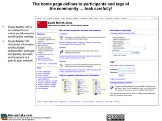 The home page defines to participants and tags of
                                the community … look carefully!



   Equity Market 3.0 is
    an intersection of
    online social networks
    and financial markets.
   Equity Market 3.0
    distributes information
    and facilitates
    collaboration amongst
    companies, advisers
    and investors in a
    peer to peer network.
 
