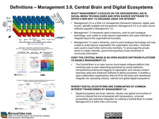 Definitions – Management 3.0, Central Brain and Digital Ecosystems
                                                                                                              WHAT? MANAGEMENT 3.0 BUILDS ON THE GROUNDWORK LAID IN
                                                                               International                  SOCIAL MEDIA TECHNOLOGIES AND OPEN SOURCE SOFTWARE TO
            Public                                                                National
                  /                                                                   Industry                OFFER A NEW WAY TO ORGANISE USING THE INTERNET
            partne
            Director
UNIVERSAL




                 r                                                                         Organisation
                                                                                                              • Management 3.0 is a Web 3.0 management framework (networks, digital, peer
 SIMPLE,




                    s
  ROLES




              Mana                                                                                              to peer, globally scalable and transparent). Management 3.0 is an open source
               gers
            Executi                                                                                             software upgrade to Management 1.0.
               ves

                                                                                                              • Management 1.0 framework used a hierarchy, point to point analogue
                                                                                                                technology, was unable to scale beyond organisation and used channels to
                                                                                               And more ...
                        Supp    Marketin Sales
                                               Manufact         Design Innovatio Finance
                                                                                                                integrate beyond the organisational boundary.
                         ort                    uring Engineeri            n
                                g                        ng
                        SOCIAL NETWORKING ACROSS ORGANISATIONAL GROUPS                                        • Management 1.0 used a hierarchy, point to point analogue technology and was
                                                                                                                unable to scale beyond organisation the organisation boundary. Channels
                                                                                                                were used to reach other community members. To encourage the private
                                                                                                                sector to create channels, government granted private ownership of
                                                                                                                community information.
                                                                                                              HOW? THE CENTRAL BRAIN IS AN OPEN SOURCE SOFTWARE PLATFORM
                                                                                                              TO ENABLE MANAGEMENT 3.0
                                                                                                              •   The Central Brain is an open source cloud-based software platform that
                                                                                                                  combines peer to peer networking (pioneered by social networks),
                                                                                                                  comprehensive linking and tagging of organisation and industry content
                                                                                                                  (semantic web) and enterprise software to define processes. It enables a
                                                                                                                  open collaborative organisations that are fit for the future and seemlessly
                                                                                                                  integrate into cascading industry, national and global digital ecosystems.


                                                                                                              WHERE? DIGITAL ECOSYSTEMS ARE COMMUNITIES OF COMMON
                                                                                                              INTEREST TRANSFORMED BY MANAGEMENT 3.0
                                                                                                              •   Digital Ecosystems are local, national, industry and global communities of
                                                                                                                  common interest that are empowered with transparency, universal
                                                                                                                  accessibility and seemless integration by utilising a Central Brain to enable
                                                                                                                  Management 3.0 within their community.
 