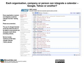 Each organisation, company or person can integrate a calendar –
                        Google, Yahoo or another?


Every organisation or person
can integrate an external
calendar into their “landing
page”

Please see screenshot.

The use of a Google Calendar
would also allow the diary to
be added to smart phones and
all popular email clients
(including outlook).

Service include:
•Outlook (via ISC feed)
•Google Calendar
•Yahoo calendar
 