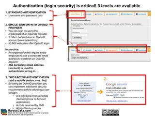 Authentication (login security) is critical! 3 levels are available
1. STANDARD AUTHENTICATION
• Username and password only


2. SINGLE SIGN-ON WITH OPENID
   PROVIDER
• You can sign on using the
   credentials of an OpenID provider.
• 1 billion people have an OpenID
   account (www.openid.org)
• 50,000 web sites offer OpenID login

In practice
• An organisation will require every
   employee to use a corporate email
   address to establish an OpenID
   account.
• The corporate email address
   (account) is used to
   authenticate, or log in.

3. TWO FACTOR AUTHENTICATION
   (add a mobile device, sms, list)
• By using an OpenID provider, you
   can implement additional security
   requirements before allowing a user
   to login:
        • A 6 digit code from a mobile
           device (Iphone or Android
           application)
        • A code received by SMS
        • A list of backup codes
 