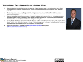 Marcus Cake – Web 3.0 evangelist and corporate adviser
    Marcus Cake is principal of Marcuscake.com and has 15 years experience as a venture capitalist, technology
     investment banker (mergers and acquisitions) and as a software entrepreneur. He has seven years of tertiary
     education.
    Marcus is passionate about applying social networking and open source principles to financial markets and
     economic development
    Marcus holds a Bachelor of Economics and a Master of Business Administration from the University of Western
     Australia. He also studied a Bachelor of Laws degree (partially complete) and acquired specialist knowledge in
     international tax, advanced corporate law and mining and energy law.
    He also holds a Postgraduate Diploma in Applied Finance and Investment from the Securities Institute of Australia
     (now FINSIA). From 1999-2001, he was a marker of student assignments and exams for the Securities Institute of
     Australia in the Postgraduate Diploma unit in mergers and acquisitions.
    Additional information is available from www.marcuscake.com/about and Linkedin
     (http://au.linkedin.com/in/marcuscake )
 