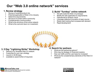 Our “Web 3.0 online network” services
  1. Review strategy                                            2. Build “Turnkey” online network
           Review of existing product mix                          We will create the Web 3.0 prototype
           Potential application of Web 3.0 to industry            Modify the web application to requirements
           Determine requirements                                  Operational on Amazon cloud
           Structure of content within community                   Leverage collective innovation of open source
           Complementary communication                             Elastic web hosting that increases with demand
           What is the structure of the online network             Rapid development
           What is the cost and return on investment




                                                           4. Search for partners
3. 5 Day "Lightning Strike" Workshop                            What are the partnering options?
        Delivery of a Template Web 3.0 network                 Who may be strategic or financial investors
        Customise for your own strategy                        How can traffic and the user base be increased
        Launch in 30-90 days                                   What are the complementary elements of the Web 3.0
        available to assist further (if required)               network?
 