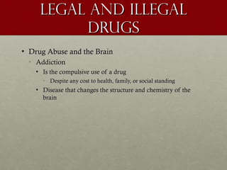 Legal and illegal
           Drugs
• Drug Abuse and the Brain
 • Addiction
    • Is the compulsive use of a drug
      • Despite any cost to health, family, or social standing
    • Disease that changes the structure and chemistry of the
      brain
 
