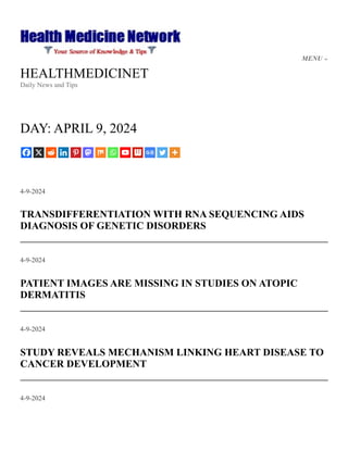 HEALTHMEDICINET
Daily News and Tips
DAY: APRIL 9, 2024
4-9-2024
TRANSDIFFERENTIATION WITH RNA SEQUENCING AIDS
DIAGNOSIS OF GENETIC DISORDERS
4-9-2024
PATIENT IMAGES ARE MISSING IN STUDIES ON ATOPIC
DERMATITIS
4-9-2024
STUDY REVEALS MECHANISM LINKING HEART DISEASE TO
CANCER DEVELOPMENT
4-9-2024
MENU
 