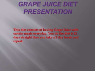 This diet consists of having Grape Juice with
certain meals everyday. You do the diet it 12
days straight then you take a 2 day break and
repeat.
 