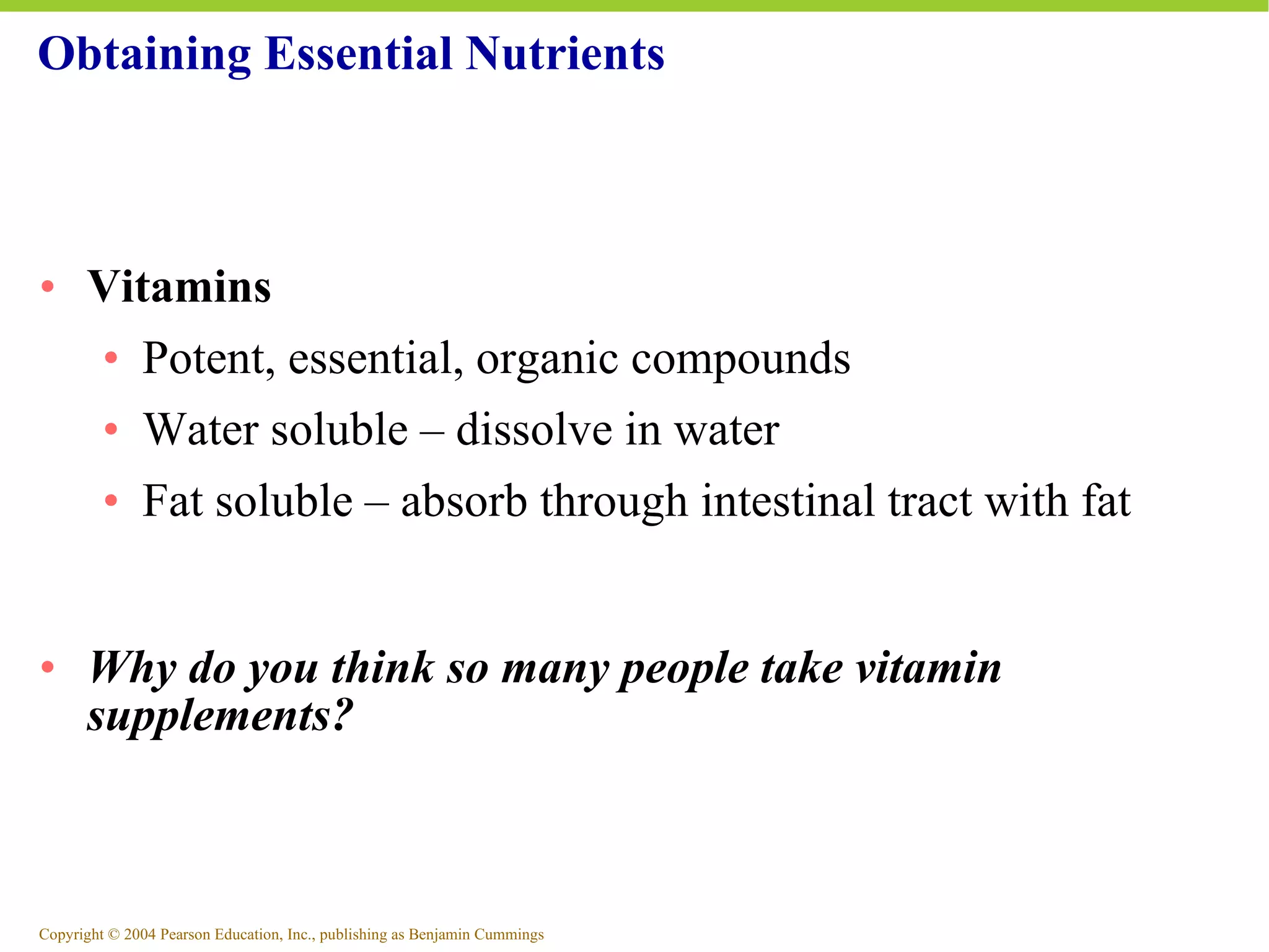 Obtaining Essential Nutrients Vitamins Potent, essential, organic compounds Water soluble – dissolve in water Fat soluble – absorb through intestinal tract with fat Why do you think so many people take vitamin supplements? 