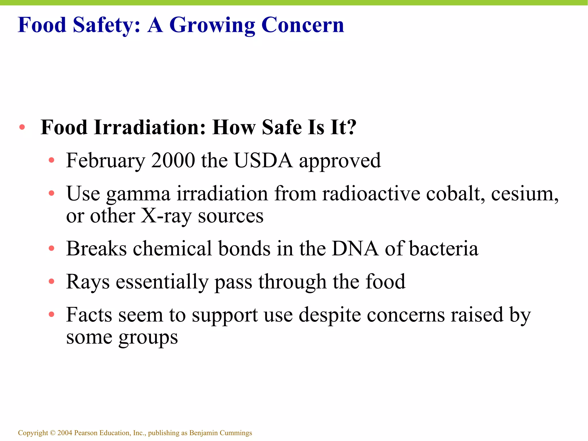 Food Safety: A Growing Concern Food Irradiation: How Safe Is It? February 2000 the USDA approved Use gamma irradiation from radioactive cobalt, cesium, or other X-ray sources Breaks chemical bonds in the DNA of bacteria Rays essentially pass through the food Facts seem to support use despite concerns raised by some groups 