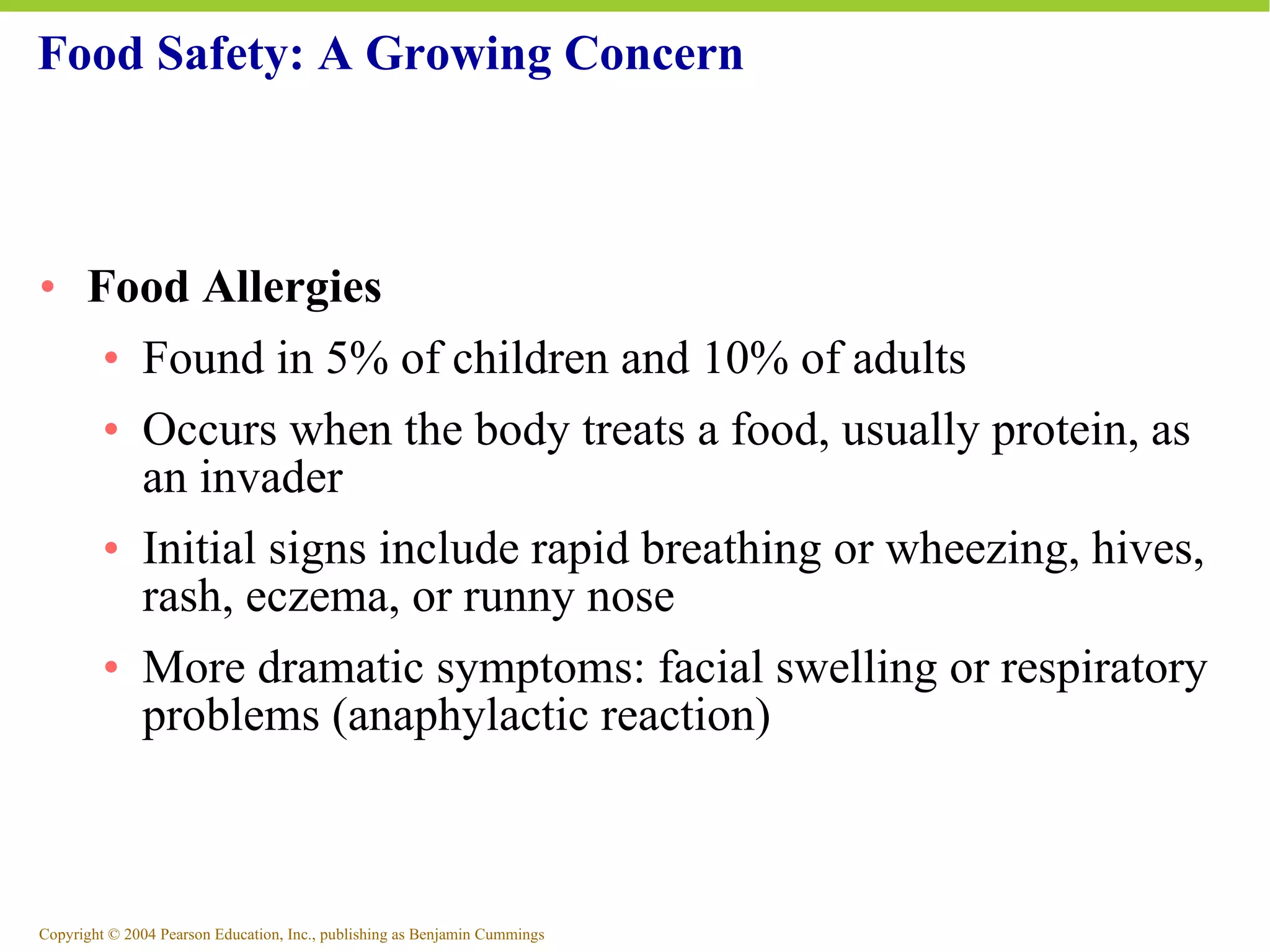 Food Safety: A Growing Concern Food Allergies Found in 5% of children and 10% of adults Occurs when the body treats a food, usually protein, as an invader Initial signs include rapid breathing or wheezing, hives, rash, eczema, or runny nose More dramatic symptoms: facial swelling or respiratory problems (anaphylactic reaction) 