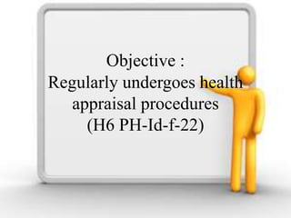 Objective :
Regularly undergoes health
appraisal procedures
(H6 PH-Id-f-22)
 