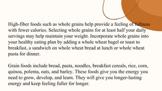 High-fiber foods such as whole grains help provide a feeling of fullness
with fewer calories. Selecting whole grains for at least half your daily
servings may help maintain your weight. Incorporate whole grains into
your healthy eating plan by adding a whole wheat bagel or toast to
breakfast, a sandwich on whole wheat bread at lunch or whole wheat
pasta for dinner.
Grain foods include bread, pasta, noodles, breakfast cereals, rice, corn,
quinoa, polenta, oats, and barley. These foods give you the energy you
need to grow, develop, and learn. They will give you longer-lasting
energy and keep feeling fuller for longer.
 