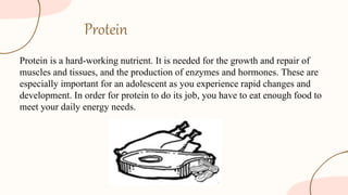 Protein
Protein is a hard-working nutrient. It is needed for the growth and repair of
muscles and tissues, and the production of enzymes and hormones. These are
especially important for an adolescent as you experience rapid changes and
development. In order for protein to do its job, you have to eat enough food to
meet your daily energy needs.
 