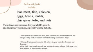 Protein-rich foods
include:
lean meat, fish, chicken,
eggs, beans, lentils,
chickpeas, tofu, and nuts
These foods are important for your child’s growth
and muscle development, especially during puberty.
These protein-rich foods also have other vitamins and minerals like iron and
omega-3 fatty acids, which are important during adolescence stage:
• Omega-3 fatty acids from oily fish help with your brain development and
learning.
• Iron fuels your muscle growth and increase in blood volume. Girls need extra
iron because of their monthly periods.
 