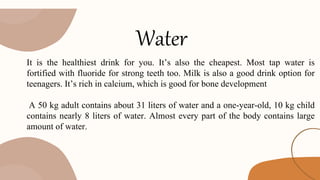 Water
It is the healthiest drink for you. It’s also the cheapest. Most tap water is
fortified with fluoride for strong teeth too. Milk is also a good drink option for
teenagers. It’s rich in calcium, which is good for bone development
A 50 kg adult contains about 31 liters of water and a one-year-old, 10 kg child
contains nearly 8 liters of water. Almost every part of the body contains large
amount of water.
 