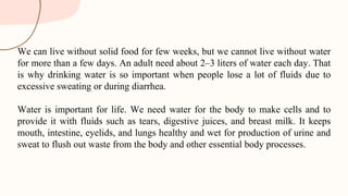 We can live without solid food for few weeks, but we cannot live without water
for more than a few days. An adult need about 2–3 liters of water each day. That
is why drinking water is so important when people lose a lot of fluids due to
excessive sweating or during diarrhea.
Water is important for life. We need water for the body to make cells and to
provide it with fluids such as tears, digestive juices, and breast milk. It keeps
mouth, intestine, eyelids, and lungs healthy and wet for production of urine and
sweat to flush out waste from the body and other essential body processes.
 