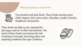 What food should you avoid or limit?
You should avoid junk foods. These foods include potato
chips, burgers, fries, pizza cakes, chocolate, candies, biscuits,
doughnuts, and pastries.
These foods are high in salt, saturated fat,
and sugar, and low in fiber and nutrients. Too
much of these foods can increase the risk
of getting overweight, becoming obese and
acquiring conditions like type-2 diabetes
 