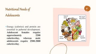 Nutritional Needs of
Adolescents
Energy (calories) and protein are
essential in pubertal development.
Adolescent females require
approximately 2200
calories/day, whereas male
adolescents require 2500-3000
calories/day.
e
f
 