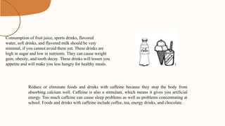 Consumption of fruit juice, sports drinks, flavored
water, soft drinks, and flavored milk should be very
minimal, if you cannot avoid them yet. These drinks are
high in sugar and low in nutrients. They can cause weight
gain, obesity, and tooth decay. These drinks will lessen you
appetite and will make you less hungry for healthy meals.
Reduce or eliminate foods and drinks with caffeine because they stop the body from
absorbing calcium well. Caffeine is also a stimulant, which means it gives you artificial
energy. Too much caffeine can cause sleep problems as well as problems concentrating at
school. Foods and drinks with caffeine include coffee, tea, energy drinks, and chocolate.
 