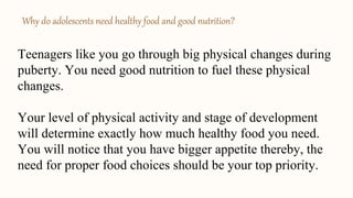 Why do adolescents need healthy food and good nutrition?
Teenagers like you go through big physical changes during
puberty. You need good nutrition to fuel these physical
changes.
Your level of physical activity and stage of development
will determine exactly how much healthy food you need.
You will notice that you have bigger appetite thereby, the
need for proper food choices should be your top priority.
 