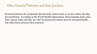 Other Essential Nutrients and their functions
Essential nutrients are compounds that the body cannot make or we have them, but they
are insufficient. According to the World Health Organization, these nutrients must come
from various foods and they are vital for disease prevention, growth, and good health.
The table below presents these nutrients.
 