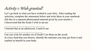 Activity 1: Wish granted!
Let’s go back to what you have wished to your fairy. After reading the
selection, complete the statements below and write them in your notebook.
(Do this in a separate photocopied material given by your teacher.)
I discovered that the foods I wish to eat are
________________________________
I learned that as an adolescent, I need to eat
______________________________
Can you wish for another set of foods? List them on the scroll.
In every food that you choose, identify the nutrients you may get from it and
explain its benefit to your body.
 