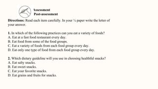 Assessment
Post-assessment
Directions: Read each item carefully. In your ¼ paper write the letter of
your answer.
1. In which of the following practices can you eat a variety of foods?
A. Eat at a fast food restaurant every day.
B. Eat food from some of the food groups.
C. Eat a variety of foods from each food group every day.
D. Eat only one type of food from each food group every day.
2. Which dietary guideline will you use in choosing healthful snacks?
A. Eat salty snacks.
B. Eat sweet snacks.
C. Eat your favorite snacks.
D. Eat grains and fruits for snacks.
 