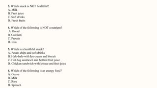 3. Which snack is NOT healthful?
A. Milk
B. Fruit juice
C. Soft drinks
D. Fresh fruits
4. Which of the following is NOT a nutrient?
A. Bread
B. Calcium
C. Protein
D. Iron
5. Which is a healthful snack?
A. Potato chips and soft drinks
B. Halo-halo with Ice cream and biscuit
C. Hot dog sandwich and bottled fruit juice
D. Chicken sandwich with lettuce and fruit juice
6. Which of the following is an energy food?
A. Guava
B. Milk
C. Rice
D. Spinach
 