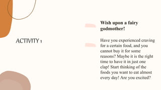 ACTIVITY 1
Wish upon a fairy
godmother!
Have you experienced craving
for a certain food, and you
cannot buy it for some
reasons? Maybe it is the right
time to have it in just one
clap! Start thinking of the
foods you want to eat almost
every day! Are you excited?
 