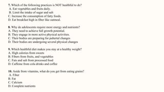 7. Which of the following practices is NOT healthful to do?
A. Eat vegetables and fruits daily.
B. Limit the intake of sugar and salt
C. Increase the consumption of fatty foods.
D. Eat breakfast high in fiber like oatmeal.
8. Why do adolescents require more energy and nutrients?
A. They need to achieve full growth potential.
B. They engage in more active physical activities.
C. Their bodies are preparing for pubertal changes
D. Their bodies are undergoing several physical changes
9. Which healthful diet makes you stay at a healthy weight?
A. High calories from sweets
B. Fibers from fruits, and vegetables
C. Fats and salt from processed food
D. Caffeine from cola drinks and coffee
10. Aside from vitamins, what do you get from eating grains?
A. Fiber
B. Fat
C. Calcium
D. Complete nutrients
 
