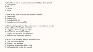 11. What do you call an essential nutrient needed for bone development?
A. Carbohydrates
B. Iron
C. Calcium
D. Protein
12. How are you going to prevent iron deficiency anemia?
A. Eat seaweeds
B. Eat water fish
C. Eat iodized table salt
D. Eat dark green leafy vegetables
13. What are you going to buy if you were asked by your mother to go to the
market and buy some food for your lunch?
A. Longganisa, fried rice, egg, and coffee
B. Fried chicken, rice, lychee, and juice
C. Sinigang, rice, pinakbet, and ripe banana
D. Barbecue, rice, watermelon, and soda
14. Which of the following practices is healthful to do?
A. Limit fruits and vegetables
B. Eat sugary and salt foods
C. Increase the consumption of fatty foods
D. Eat breakfast high in fiber like oatmeal
 