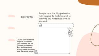 DIRECTIONS
Imagine there is a fairy godmother
who can give the foods you wish to
eat every day. Write those foods in
the scroll.
Do you know that there
might be foods from
your list which are not
good for your health?
Your answers to this
activity will be discussed
after the lesson proper
 