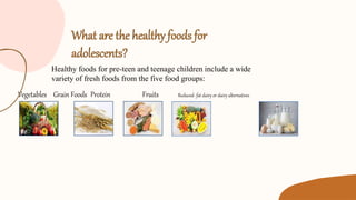 What are the healthy foods for
adolescents?
Vegetables Grain Foods Protein Fruits Reduced- fat dairy or dairy alternatives
Healthy foods for pre-teen and teenage children include a wide
variety of fresh foods from the five food groups:
 