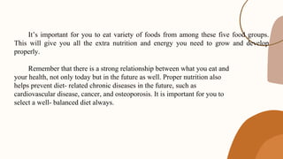 e
f
It’s important for you to eat variety of foods from among these five food groups.
This will give you all the extra nutrition and energy you need to grow and develop
properly.
Remember that there is a strong relationship between what you eat and
your health, not only today but in the future as well. Proper nutrition also
helps prevent diet- related chronic diseases in the future, such as
cardiovascular disease, cancer, and osteoporosis. It is important for you to
select a well- balanced diet always.
 