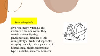 Fruits and vegetables
give you energy, vitamins, anti-
oxidants, fiber, and water. They
contain disease-fighting
phytochemicals. Because of this,
eating plenty of fruits and vegetables
everyday can help reduce your risk of
heart disease, high blood pressure,
type II diabetes, and certain cancers.
 