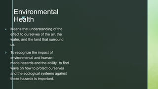 z
Environmental
Health
 Means that understanding of the
effect to ourselves of the air, the
water, and the land that surround
us.
 To recognize the impact of
environmental and human-
made hazards and the ability to find
ways on how to protect ourselves
and the ecological systems against
these hazards is important.
 