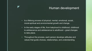 z Human development
 Is a lifelong process of physical, mental, emotional, social ,
moral-spiritual and environmental growth and change.
 In the early stages of life, from babyhood to childhood, childhood
to adolescence and adolescence to adulthood – great changes
to take place.
 Throughout the process, each person develops attitudes and
values that guide choices, relationships, and understanding.
 