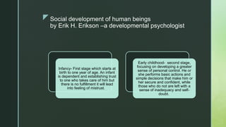 zSocial development of human beings
by Erik H. Erikson –a developmental psychologist
Infancy- First stage which starts at
birth to one year of age. An infant
is dependent and establishing trust
to one who takes care of him but
there is no fulfillment it will lead
into feeling of mistrust.
Early childhood- second stage,
focusing on developing a greater
sense of personal control. He or
she performs basic actions and
simple decisions that make him or
her secure and confident, while
those who do not are left with a
sense of inadequacy and self-
doubt.
 