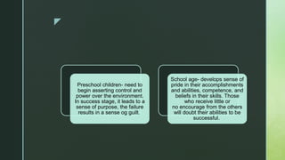 z
Preschool children- need to
begin asserting control and
power over the environment.
In success stage, it leads to a
sense of purpose, the failure
results in a sense og guilt.
School age- develops sense of
pride in their accomplishments
and abilities, competence, and
beliefs in their skills. Those
who receive little or
no encourage from the others
will doubt their abilities to be
successful.
 